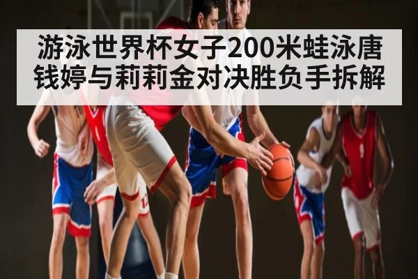 游泳世界杯女子200米蛙泳唐钱婷与莉莉金对决胜负手拆解