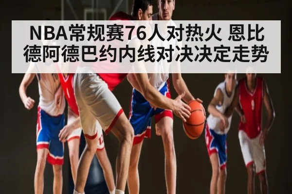NBA常规赛76人对热火 恩比德阿德巴约内线对决决定走势