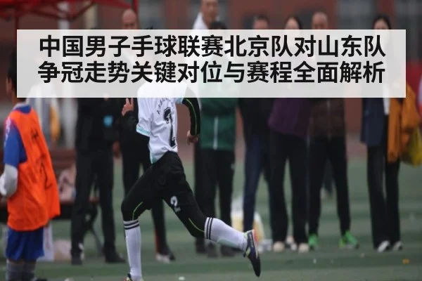 中国男子手球联赛北京队对山东队争冠走势关键对位与赛程全面解析